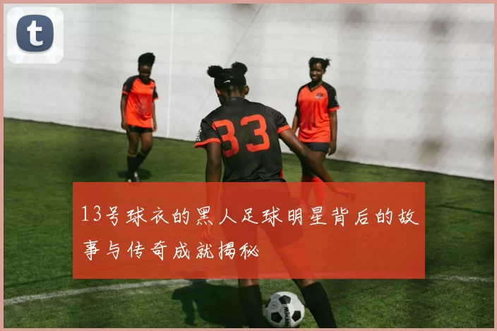 13号球衣的黑人足球明星背后的故事与传奇成就揭秘