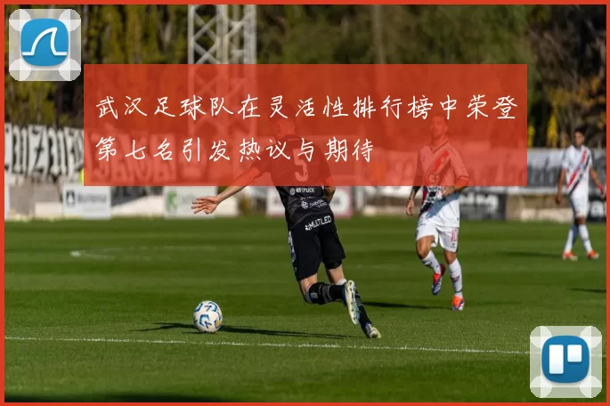 武汉足球队在灵活性排行榜中荣登第七名引发热议与期待