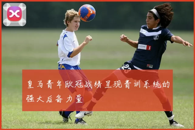 皇马青年欧冠战绩呈现青训系统的强大后备力量