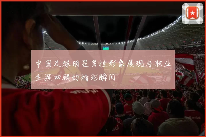 中国足球明星男性形象展现与职业生涯回顾的精彩瞬间