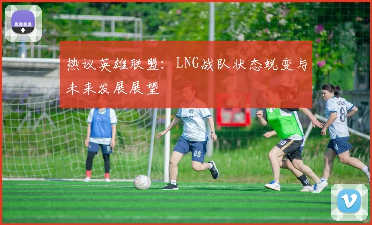 热议英雄联盟：LNG战队状态蜕变与未来发展展望