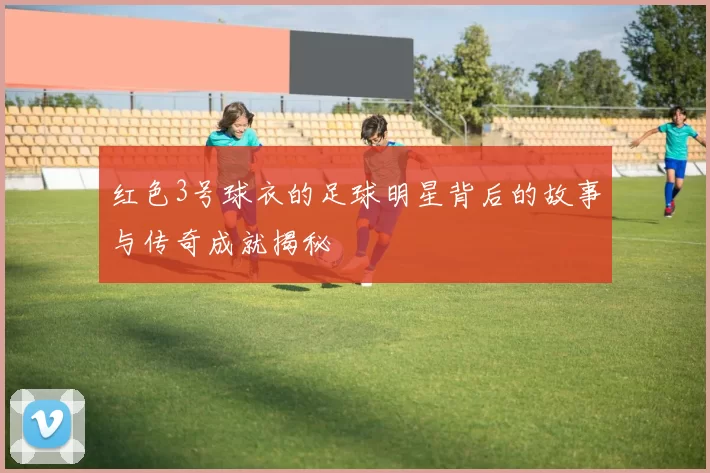 红色3号球衣的足球明星背后的故事与传奇成就揭秘