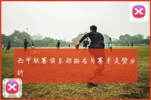 西甲联赛俱乐部排名与赛季走势分析
