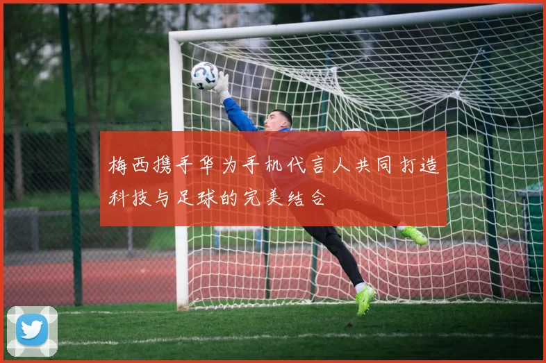 梅西携手华为手机代言人共同打造科技与足球的完美结合
