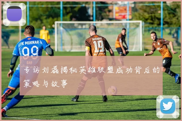 专访刘磊揭秘英雄联盟成功背后的策略与故事