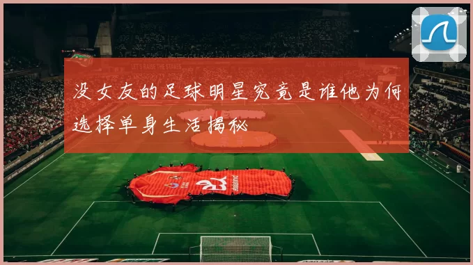 没女友的足球明星究竟是谁他为何选择单身生活揭秘