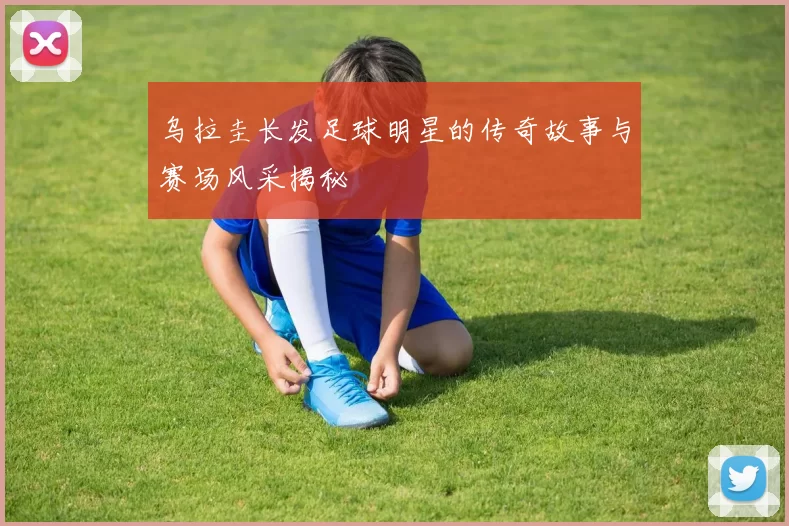 乌拉圭长发足球明星的传奇故事与赛场风采揭秘