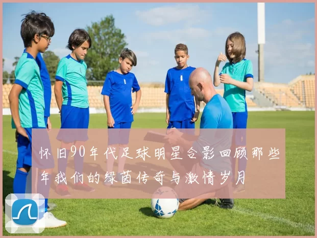 怀旧90年代足球明星合影回顾那些年我们的绿茵传奇与激情岁月