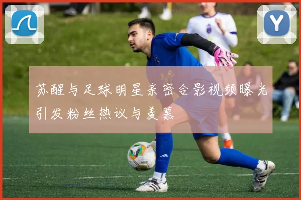 苏醒与足球明星亲密合影视频曝光引发粉丝热议与羡慕