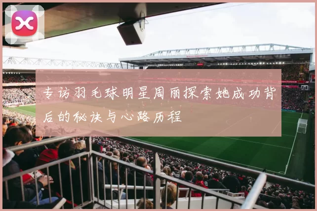 专访羽毛球明星周丽探索她成功背后的秘诀与心路历程
