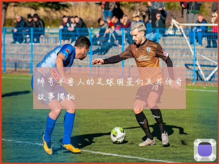 绰号半兽人的足球明星们及其传奇故事揭秘