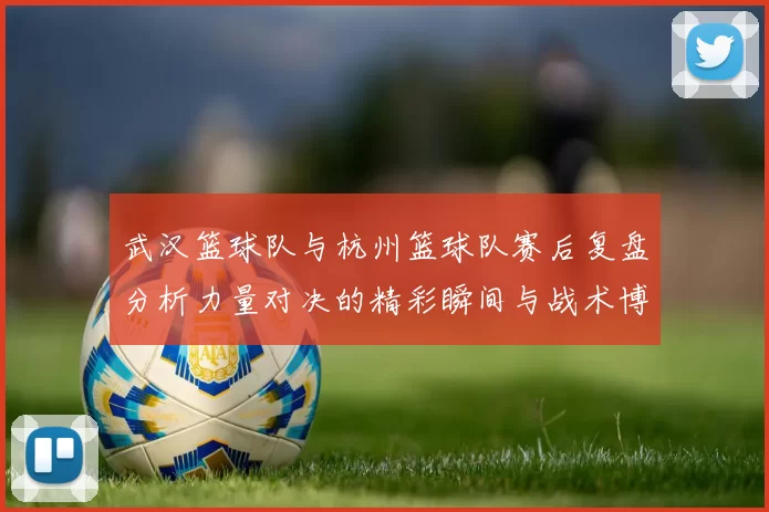 武汉篮球队与杭州篮球队赛后复盘分析力量对决的精彩瞬间与战术博弈