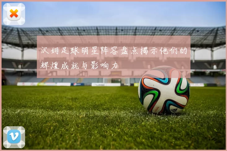 汉姆足球明星阵容盘点揭示他们的辉煌成就与影响力