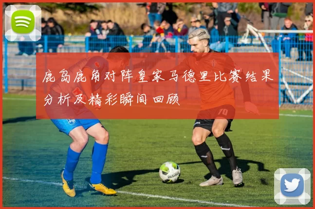 鹿岛鹿角对阵皇家马德里比赛结果分析及精彩瞬间回顾
