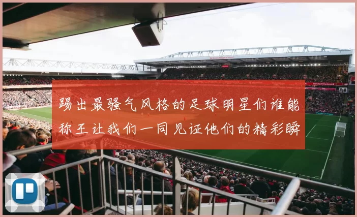 踢出最骚气风格的足球明星们谁能称王让我们一同见证他们的精彩瞬间