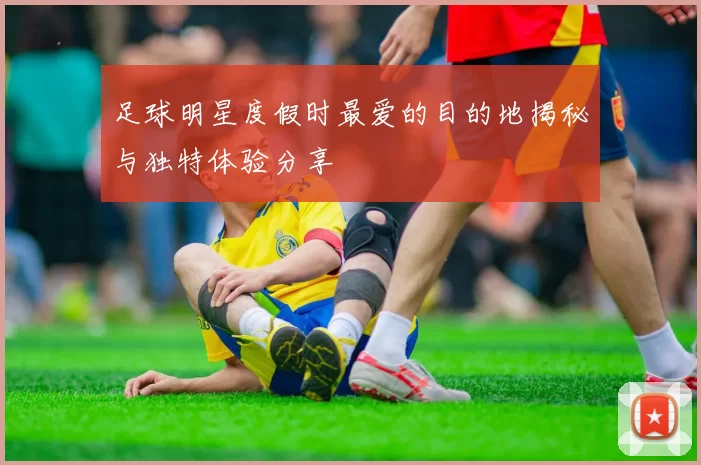 足球明星度假时最爱的目的地揭秘与独特体验分享