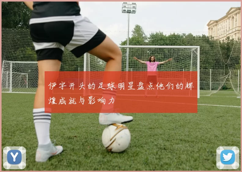 伊字开头的足球明星盘点他们的辉煌成就与影响力