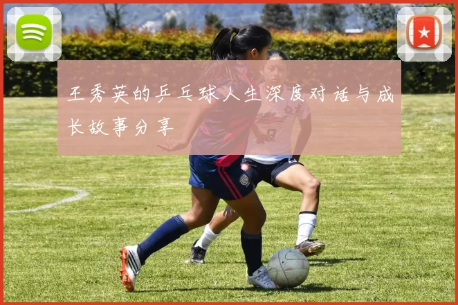王秀英的乒乓球人生深度对话与成长故事分享