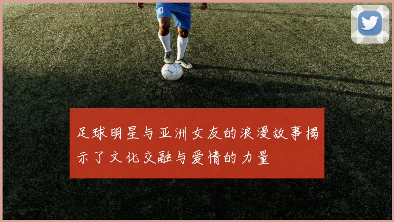 足球明星与亚洲女友的浪漫故事揭示了文化交融与爱情的力量