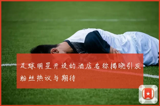 足球明星开设的酒店名称揭晓引发粉丝热议与期待