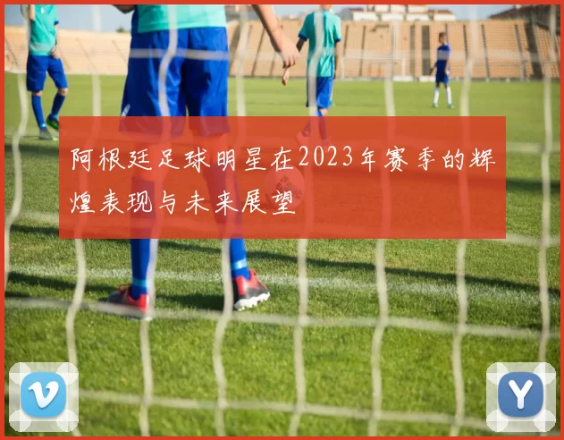 阿根廷足球明星在2023年赛季的辉煌表现与未来展望